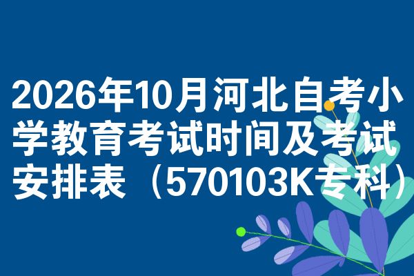 2026年10月河北自考小学教育考试时间及考试安排表(570103K专科)